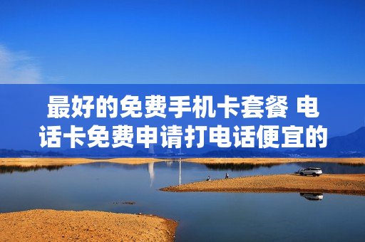 最好的免费手机卡套餐 电话卡免费申请打电话便宜的套餐