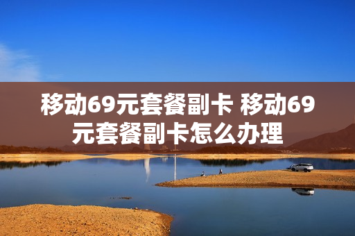 移动69元套餐副卡 移动69元套餐副卡怎么办理