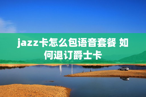 jazz卡怎么包语音套餐 如何退订爵士卡
