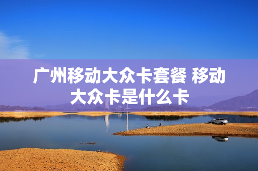 广州移动大众卡套餐 移动大众卡是什么卡