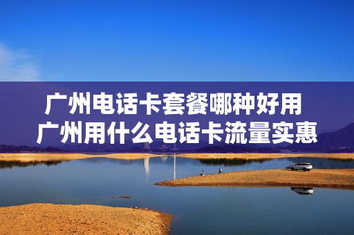 广州电话卡套餐哪种好用 广州用什么电话卡流量实惠