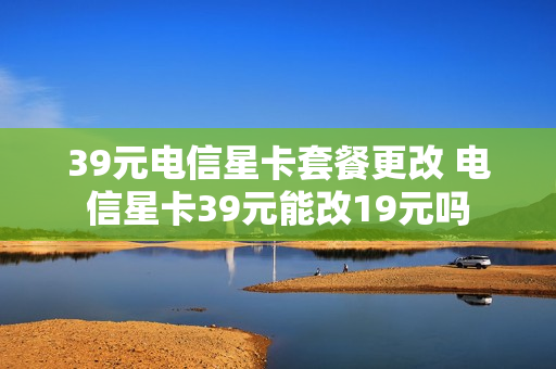39元电信星卡套餐更改 电信星卡39元能改19元吗
