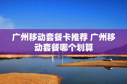 广州移动套餐卡推荐 广州移动套餐哪个划算