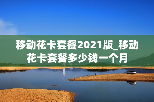 移动花卡套餐2021版_移动花卡套餐多少钱一个月