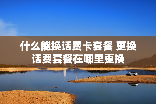 什么能换话费卡套餐 更换话费套餐在哪里更换