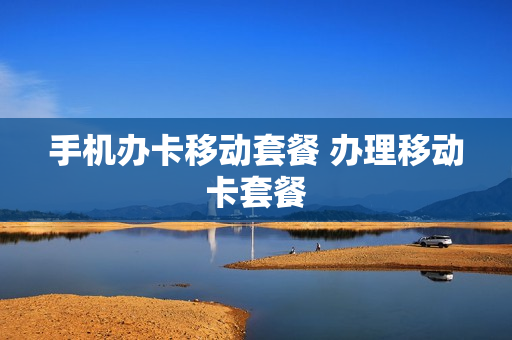 手机办卡移动套餐 办理移动卡套餐