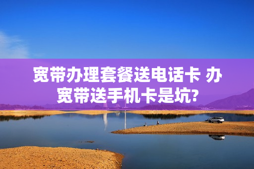 宽带办理套餐送电话卡 办宽带送手机卡是坑?