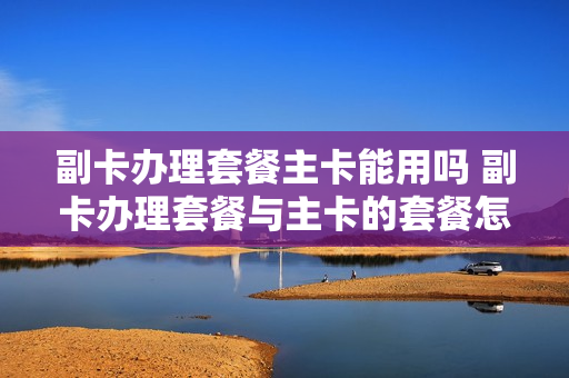 副卡办理套餐主卡能用吗 副卡办理套餐与主卡的套餐怎么分