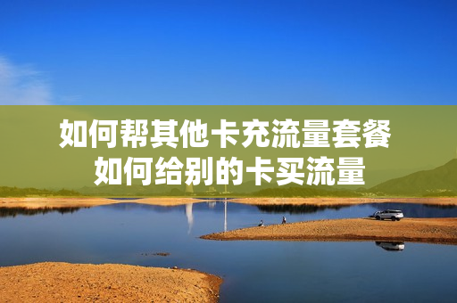 如何帮其他卡充流量套餐 如何给别的卡买流量