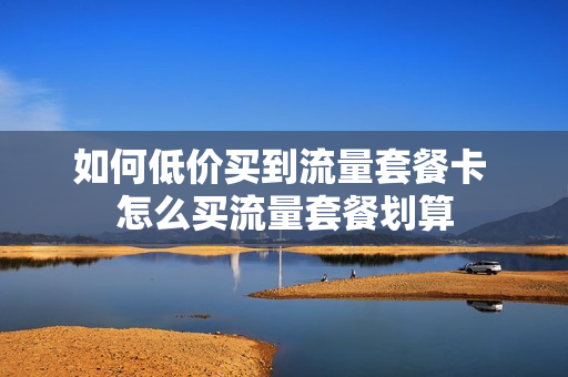 如何低价买到流量套餐卡 怎么买流量套餐划算