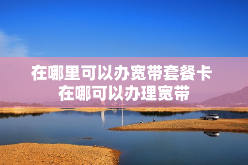 在哪里可以办宽带套餐卡 在哪可以办理宽带