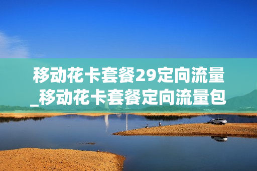 移动花卡套餐29定向流量_移动花卡套餐定向流量包可以更改吗
