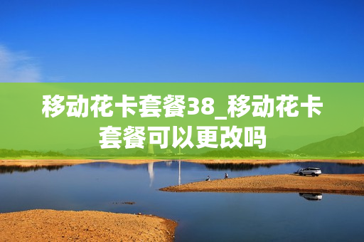 移动花卡套餐38_移动花卡套餐可以更改吗