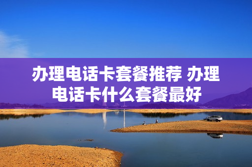 办理电话卡套餐推荐 办理电话卡什么套餐最好