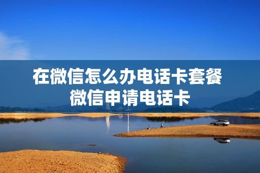 在微信怎么办电话卡套餐 微信申请电话卡