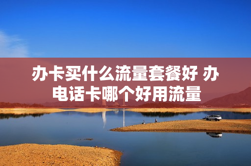 办卡买什么流量套餐好 办电话卡哪个好用流量
