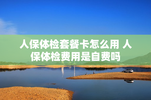 人保体检套餐卡怎么用 人保体检费用是自费吗