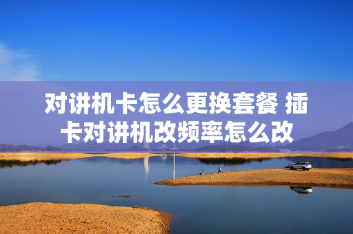 对讲机卡怎么更换套餐 插卡对讲机改频率怎么改