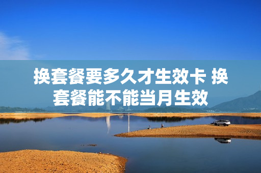 换套餐要多久才生效卡 换套餐能不能当月生效