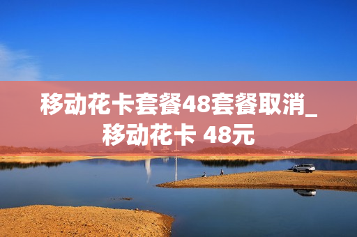 移动花卡套餐48套餐取消_移动花卡 48元