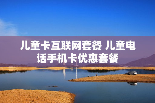 儿童卡互联网套餐 儿童电话手机卡优惠套餐