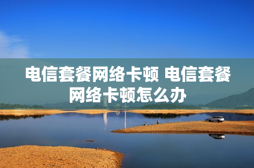 电信套餐网络卡顿 电信套餐网络卡顿怎么办