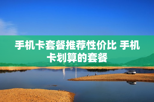 手机卡套餐推荐性价比 手机卡划算的套餐