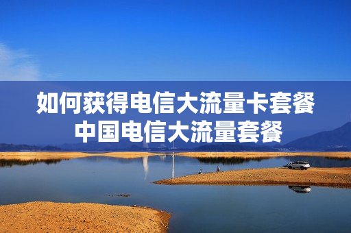如何获得电信大流量卡套餐 中国电信大流量套餐