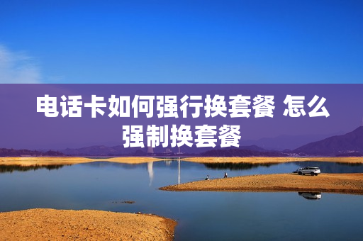 电话卡如何强行换套餐 怎么强制换套餐