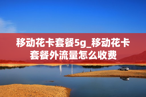移动花卡套餐5g_移动花卡套餐外流量怎么收费