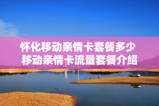 怀化移动亲情卡套餐多少 移动亲情卡流量套餐介绍