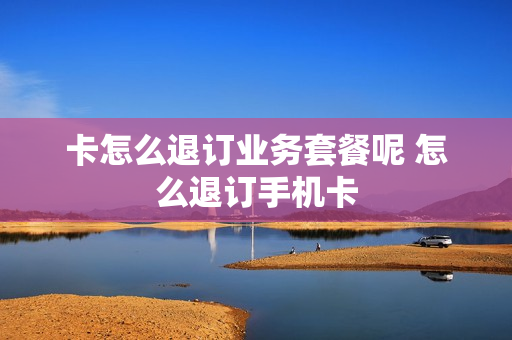 卡怎么退订业务套餐呢 怎么退订手机卡