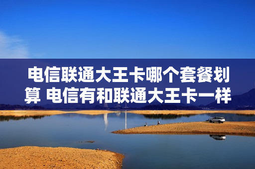 电信联通大王卡哪个套餐划算 电信有和联通大王卡一样的吗
