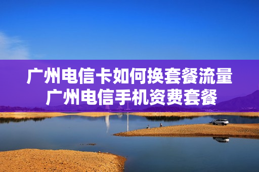 广州电信卡如何换套餐流量 广州电信手机资费套餐