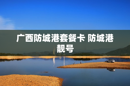 广西防城港套餐卡 防城港靓号