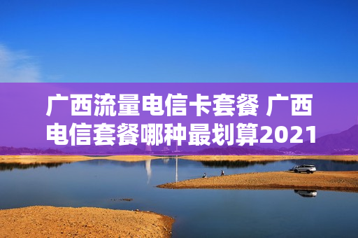 广西流量电信卡套餐 广西电信套餐哪种最划算2021