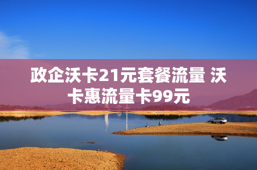政企沃卡21元套餐流量 沃卡惠流量卡99元