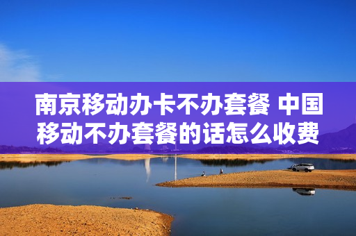 南京移动办卡不办套餐 中国移动不办套餐的话怎么收费