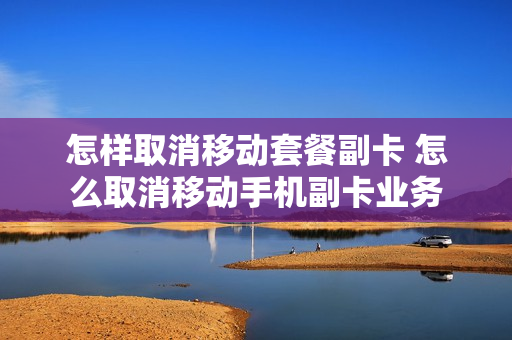 怎样取消移动套餐副卡 怎么取消移动手机副卡业务