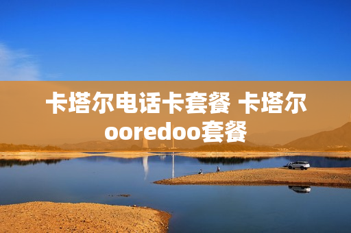卡塔尔电话卡套餐 卡塔尔ooredoo套餐