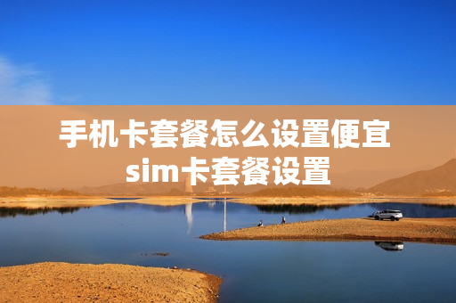 手机卡套餐怎么设置便宜 sim卡套餐设置