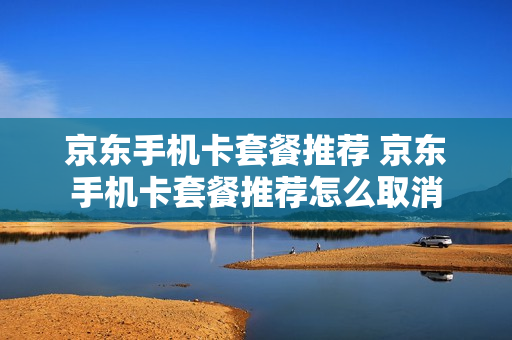 京东手机卡套餐推荐 京东手机卡套餐推荐怎么取消