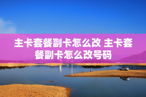 主卡套餐副卡怎么改 主卡套餐副卡怎么改号码