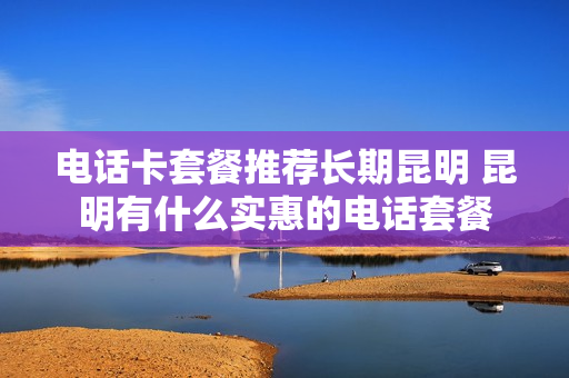 电话卡套餐推荐长期昆明 昆明有什么实惠的电话套餐