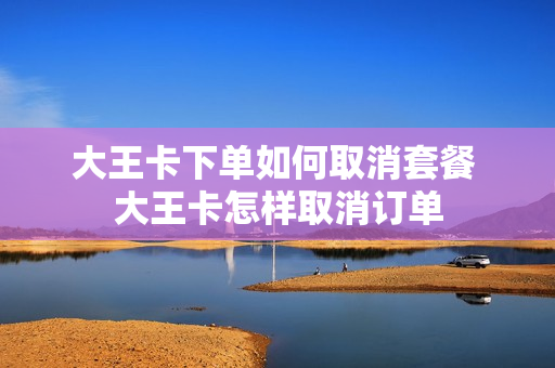 大王卡下单如何取消套餐 大王卡怎样取消订单