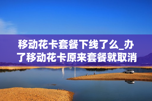 移动花卡套餐下线了么_办了移动花卡原来套餐就取消了吗
