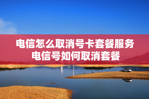 电信怎么取消号卡套餐服务 电信号如何取消套餐