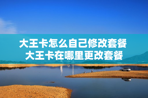 大王卡怎么自己修改套餐 大王卡在哪里更改套餐