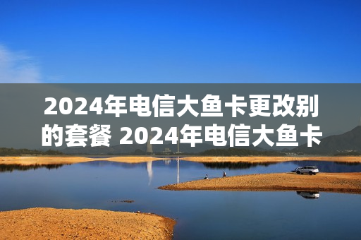 2024年电信大鱼卡更改别的套餐 2024年电信大鱼卡更改别的套餐了吗