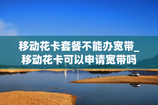 移动花卡套餐不能办宽带_移动花卡可以申请宽带吗